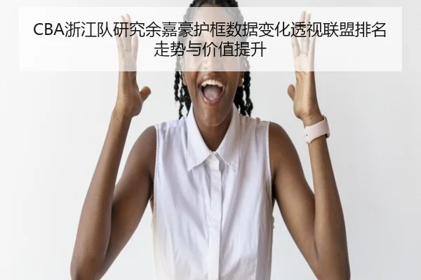 CBA浙江队研究余嘉豪护框数据变化透视联盟排名走势与价值提升
