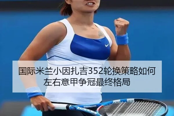 国际米兰小因扎吉352轮换策略如何左右意甲争冠最终格局