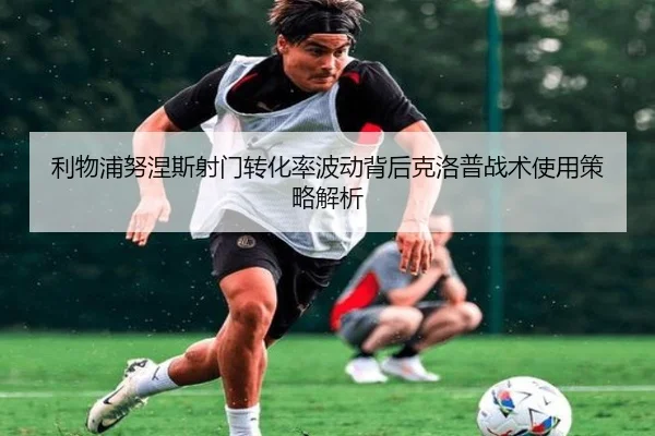 利物浦努涅斯射门转化率波动背后克洛普战术使用策略解析
