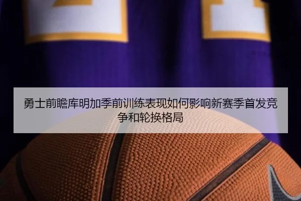 勇士前瞻库明加季前训练表现如何影响新赛季首发竞争和轮换格局