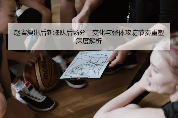 赵睿复出后新疆队后场分工变化与整体攻防节奏重塑深度解析