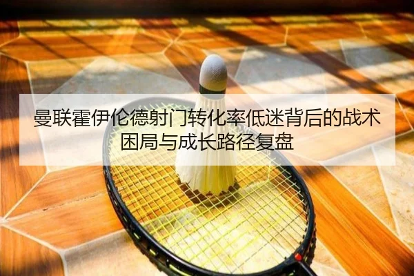 曼联霍伊伦德射门转化率低迷背后的战术困局与成长路径复盘