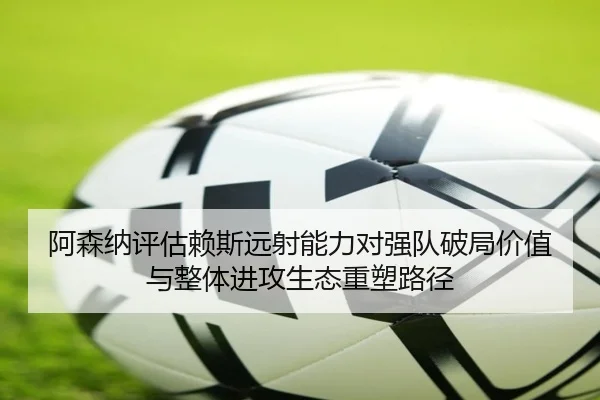 阿森纳评估赖斯远射能力对强队破局价值与整体进攻生态重塑路径
