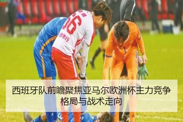 西班牙队前瞻聚焦亚马尔欧洲杯主力竞争格局与战术走向