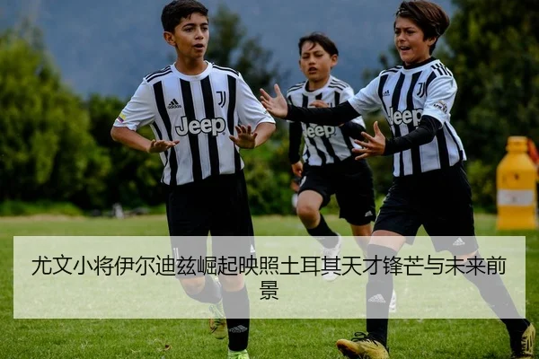 尤文小将伊尔迪兹崛起映照土耳其天才锋芒与未来前景