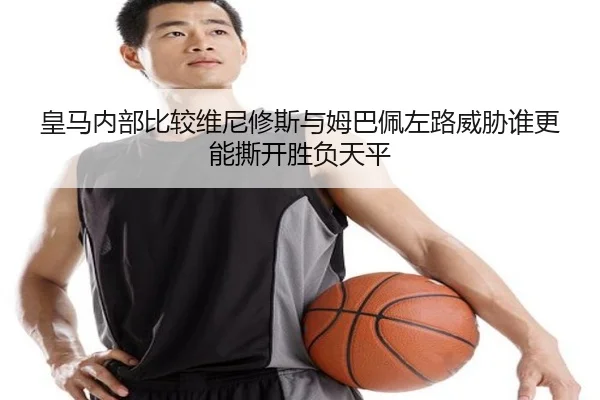 皇马内部比较维尼修斯与姆巴佩左路威胁谁更能撕开胜负天平