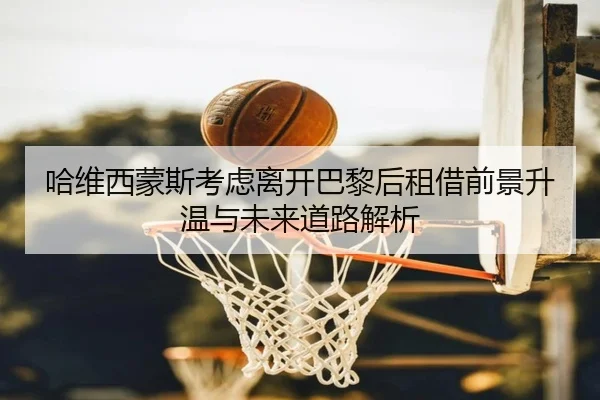 哈维西蒙斯考虑离开巴黎后租借前景升温与未来道路解析