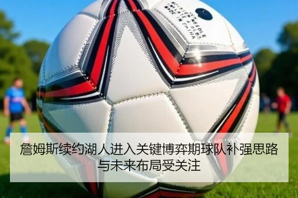 詹姆斯续约湖人进入关键博弈期球队补强思路与未来布局受关注